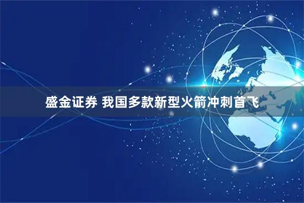 盛金证券 我国多款新型火箭冲刺首飞