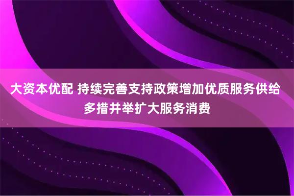 大资本优配 持续完善支持政策增加优质服务供给 多措并举扩大服务消费
