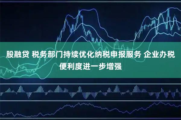 股融贷 税务部门持续优化纳税申报服务 企业办税便利度进一步增强