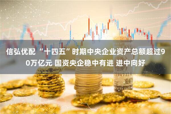 信弘优配 “十四五”时期中央企业资产总额超过90万亿元 国资央企稳中有进 进中向好