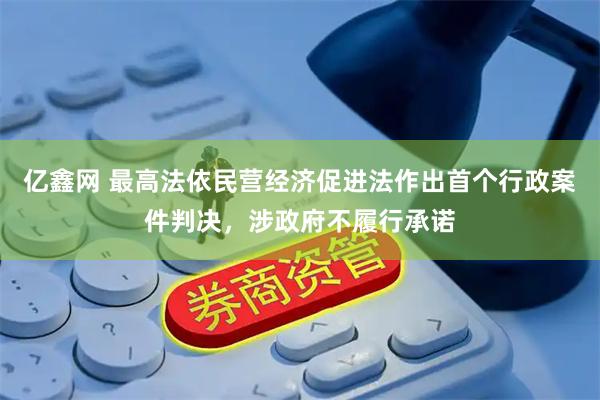 亿鑫网 最高法依民营经济促进法作出首个行政案件判决，涉政府不履行承诺