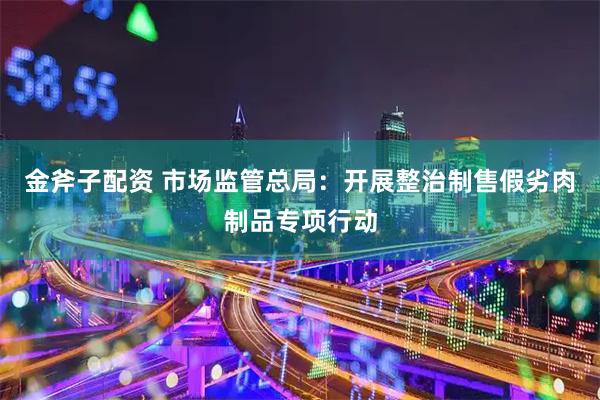 金斧子配资 市场监管总局：开展整治制售假劣肉制品专项行动