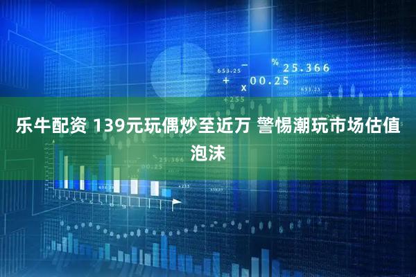 乐牛配资 139元玩偶炒至近万 警惕潮玩市场估值泡沫