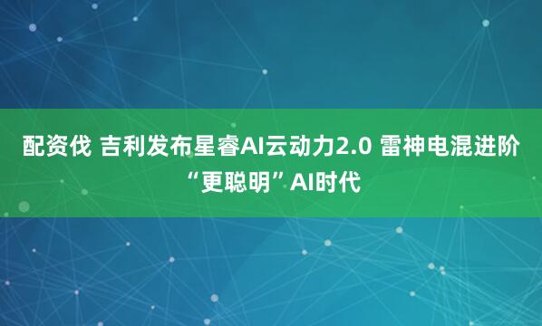 配资伐 吉利发布星睿AI云动力2.0 雷神电混进阶“更聪明”AI时代