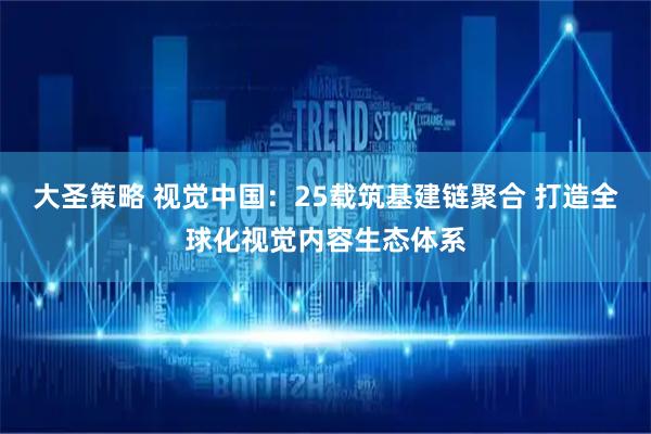 大圣策略 视觉中国：25载筑基建链聚合 打造全球化视觉内容生态体系