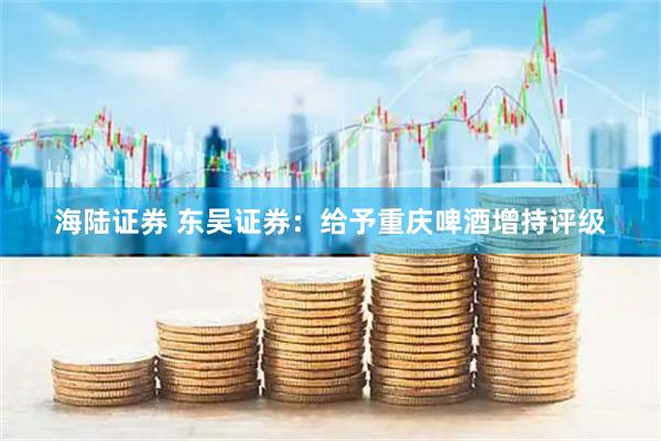 海陆证券 东吴证券：给予重庆啤酒增持评级