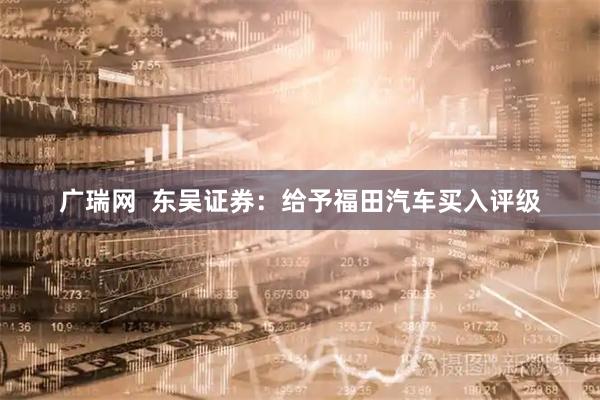 广瑞网  东吴证券：给予福田汽车买入评级
