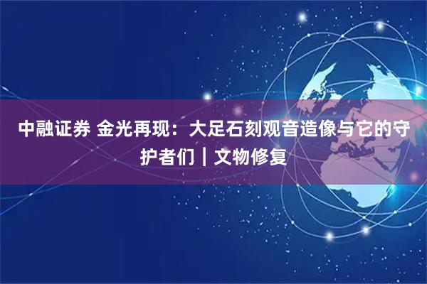 中融证券 金光再现：大足石刻观音造像与它的守护者们︱文物修复