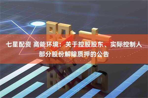 七星配资 高能环境：关于控股股东、实际控制人部分股份解除质押的公告