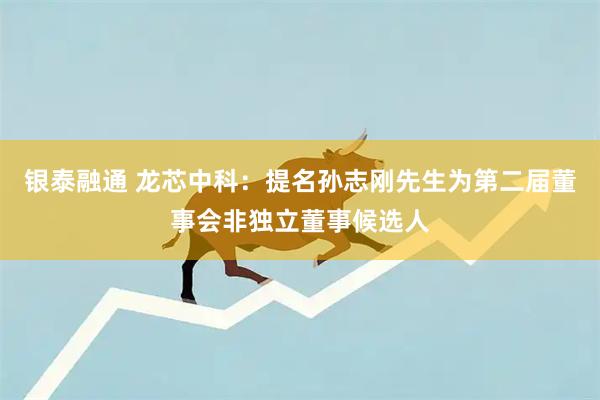 银泰融通 龙芯中科：提名孙志刚先生为第二届董事会非独立董事候选人