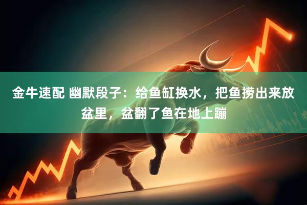 金牛速配 幽默段子：给鱼缸换水，把鱼捞出来放盆里，盆翻了鱼在地上蹦