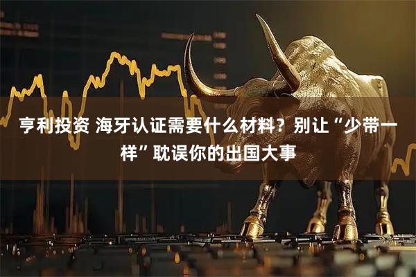 亨利投资 海牙认证需要什么材料？别让“少带一样”耽误你的出国大事