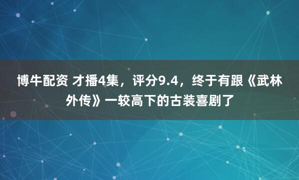 博牛配资 才播4集，评分9.4，终于有跟《武林外传》一较高下的古装喜剧了