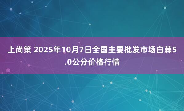 上尚策 2025年10月7日全国主要批发市场白蒜5.0公分价格行情