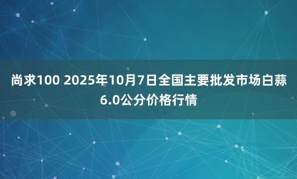 尚求100 2025年10月7日全国主要批发市场白蒜6.0公分价格行情