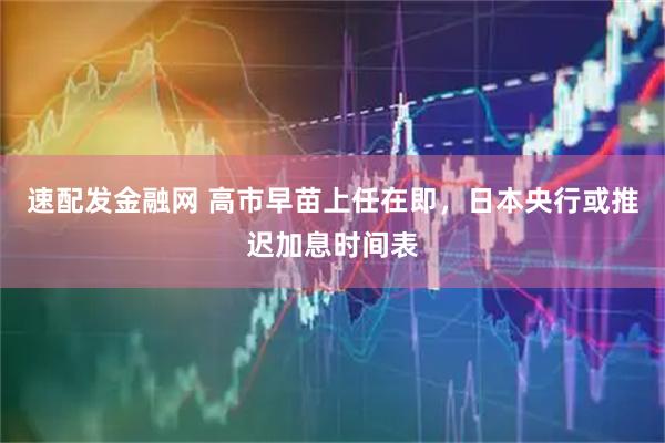 速配发金融网 高市早苗上任在即,日本央行或推迟加息时间表