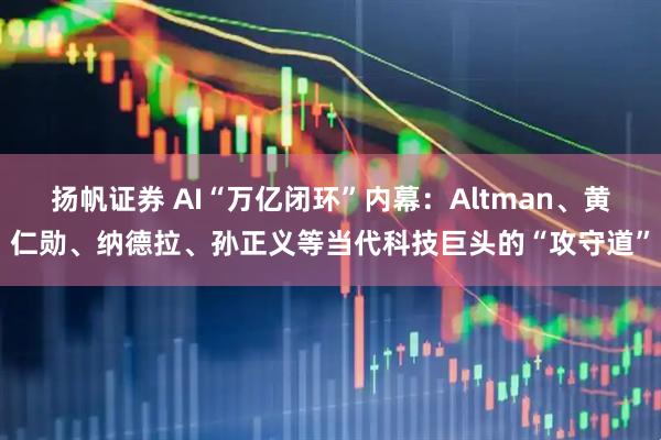 扬帆证券 AI“万亿闭环”内幕：Altman、黄仁勋、纳德拉、孙正义等当代科技巨头的“攻守道”
