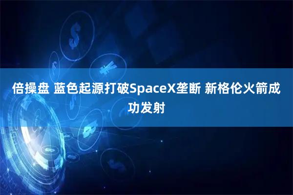 倍操盘 蓝色起源打破SpaceX垄断 新格伦火箭成功发射