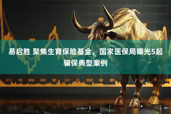 易启胜 聚焦生育保险基金,国家医保局曝光5起骗保典型案例