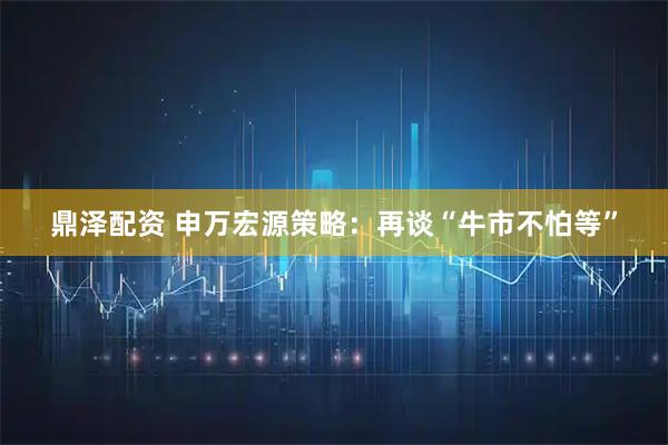 鼎泽配资 申万宏源策略:再谈“牛市不怕等”