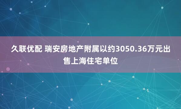 久联优配 瑞安房地产附属以约3050.36万元出售上海住宅单位