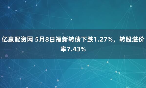 亿赢配资网 5月8日福新转债下跌1.27%,转股溢价率7.43%