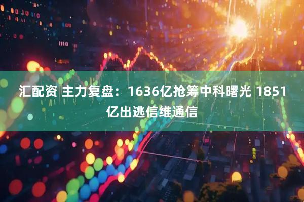 汇配资 主力复盘：1636亿抢筹中科曙光 1851亿出逃信维通信