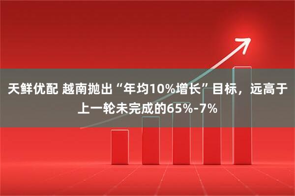 天鲜优配 越南抛出“年均10%增长”目标，远高于上一轮未完成的65%-7%