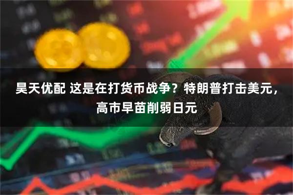 昊天优配 这是在打货币战争?特朗普打击美元,高市早苗削弱日元