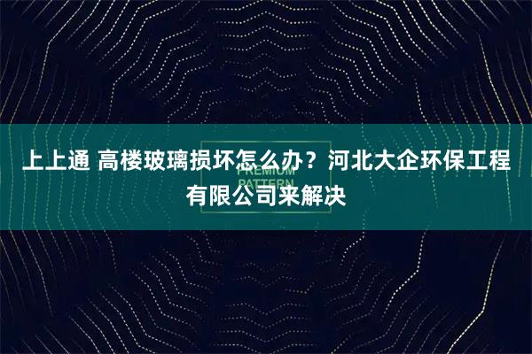 上上通 高楼玻璃损坏怎么办？河北大企环保工程有限公司来解决