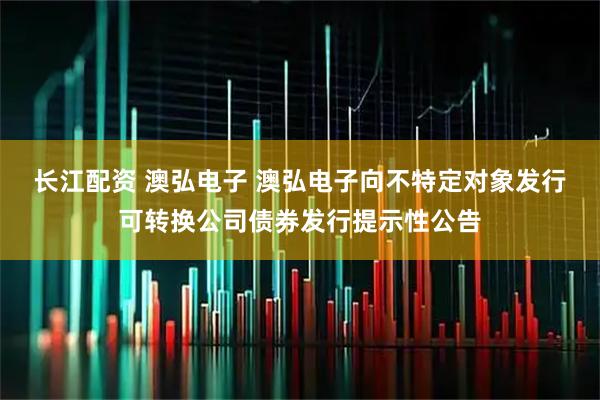 长江配资 澳弘电子 澳弘电子向不特定对象发行可转换公司债券发行提示性公告