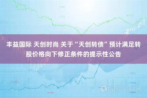 丰益国际 天创时尚 关于“天创转债”预计满足转股价格向下修正条件的提示性公告