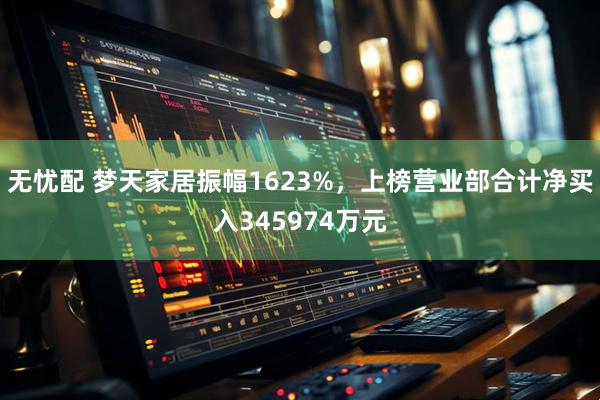 无忧配 梦天家居振幅1623%,上榜营业部合计净买入345974万元