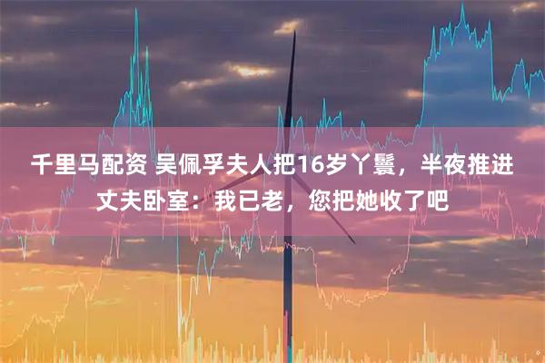 千里马配资 吴佩孚夫人把16岁丫鬟，半夜推进丈夫卧室：我已老，您把她收了吧