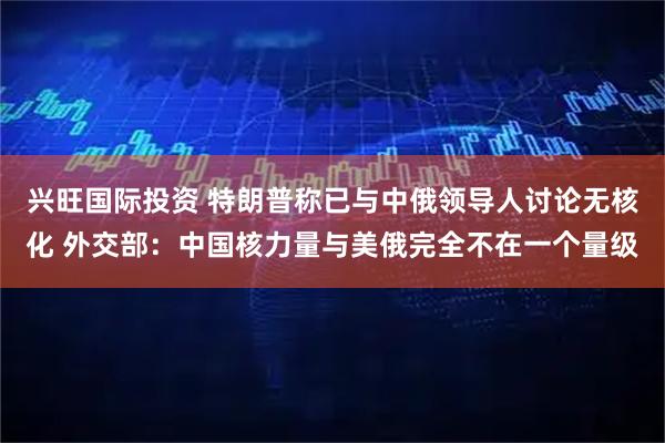 兴旺国际投资 特朗普称已与中俄领导人讨论无核化 外交部：中国核力量与美俄完全不在一个量级