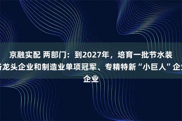 京融实配 两部门：到2027年，培育一批节水装备龙头企业和制造业单项冠军、专精特新“小巨人”企业