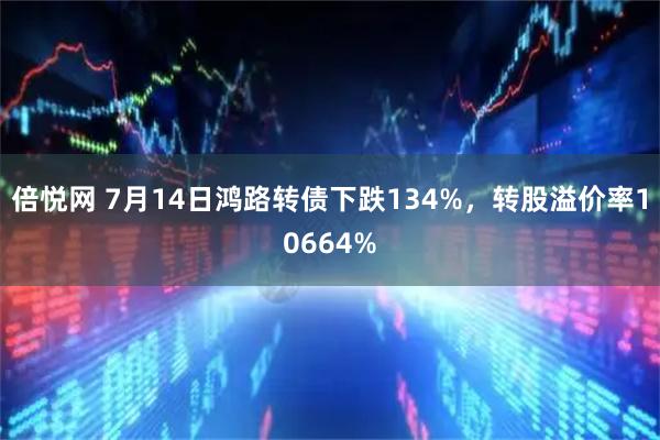 倍悦网 7月14日鸿路转债下跌134%，转股溢价率10664%