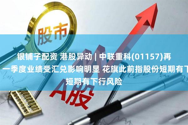 银铺子配资 港股异动 | 中联重科(01157)再跌超4% 一季度业绩受汇兑影响明显 花旗此前指股份短期有下行风险