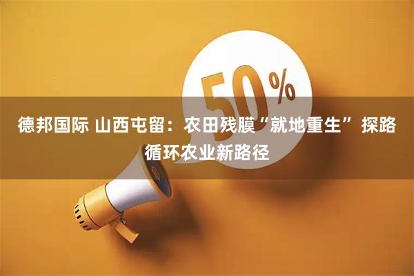 德邦国际 山西屯留:农田残膜“就地重生” 探路循环农业新路径