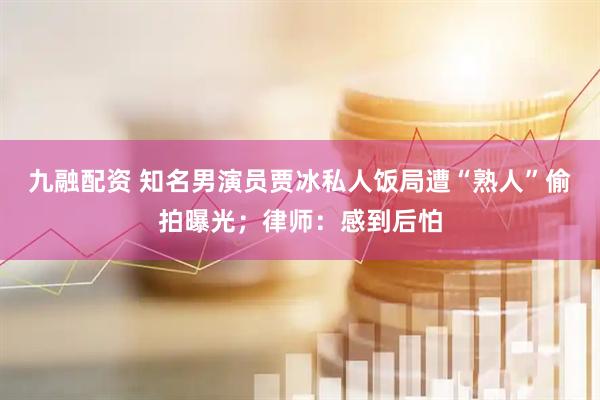 九融配资 知名男演员贾冰私人饭局遭“熟人”偷拍曝光；律师：感到后怕