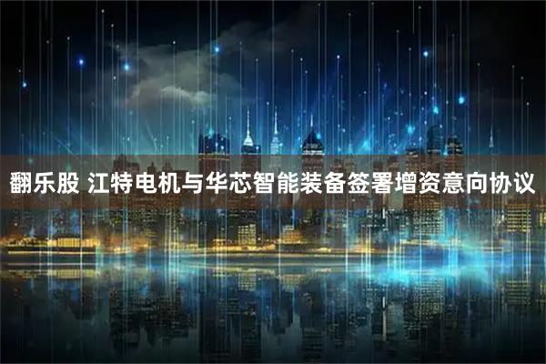翻乐股 江特电机与华芯智能装备签署增资意向协议
