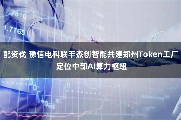 配资伐 豫信电科联手杰创智能共建郑州Token工厂 定位中部AI算力枢纽
